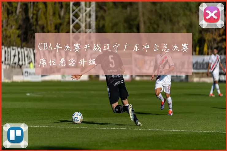 CBA半决赛开战辽宁广东冲击总决赛席位悬念升级