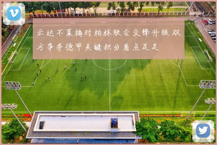 云达不莱梅对柏林联合交锋升级 双方争夺德甲关键积分看点足足
