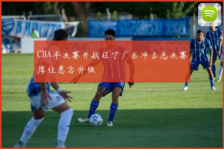 CBA半决赛开战辽宁广东冲击总决赛席位悬念升级