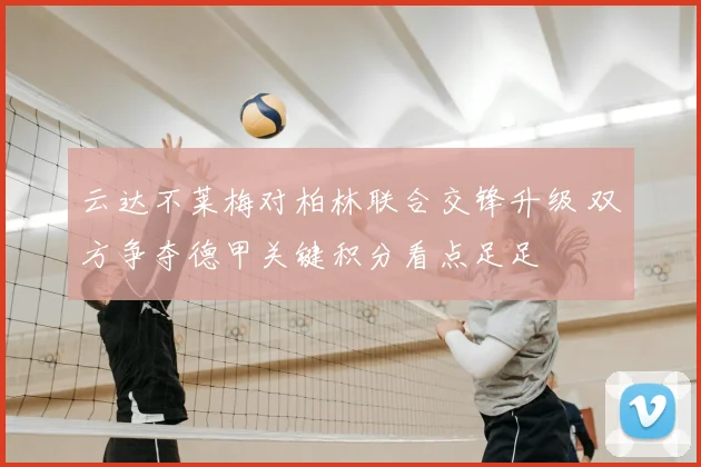 云达不莱梅对柏林联合交锋升级 双方争夺德甲关键积分看点足足