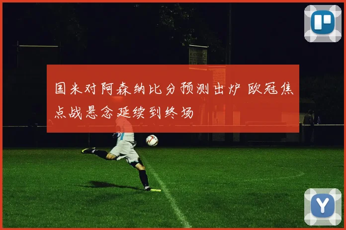 国米对阿森纳比分预测出炉 欧冠焦点战悬念延续到终场