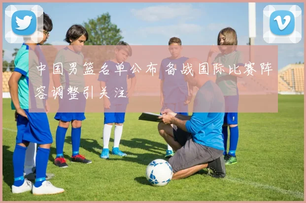 中国男篮名单公布 备战国际比赛阵容调整引关注