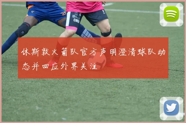 休斯敦火箭队官方声明澄清球队动态并回应外界关注