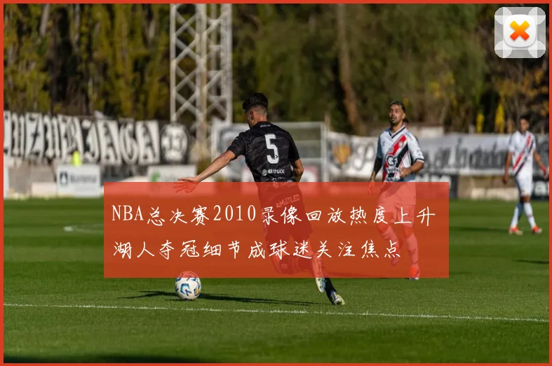 NBA总决赛2010录像回放热度上升 湖人夺冠细节成球迷关注焦点
