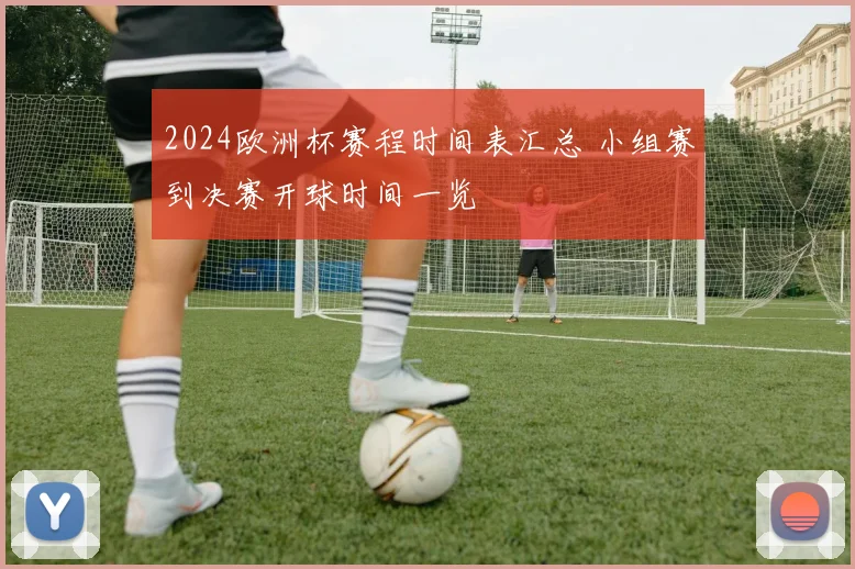 2024欧洲杯赛程时间表汇总 小组赛到决赛开球时间一览