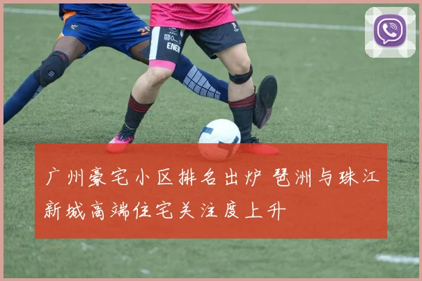 广州豪宅小区排名出炉 琶洲与珠江新城高端住宅关注度上升