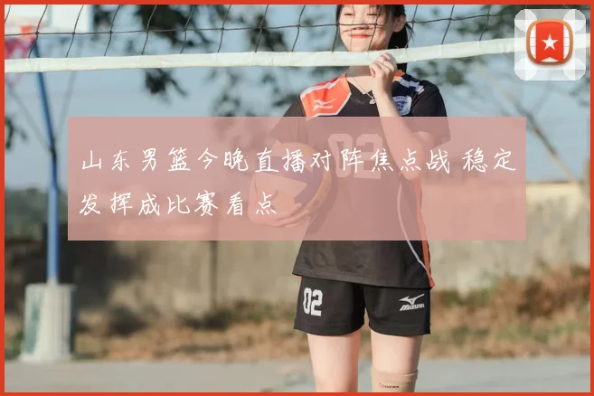 山东男篮今晚直播对阵焦点战 稳定发挥成比赛看点