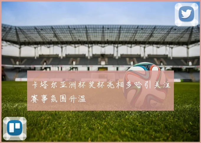 卡塔尔亚洲杯奖杯亮相多哈引关注赛事氛围升温