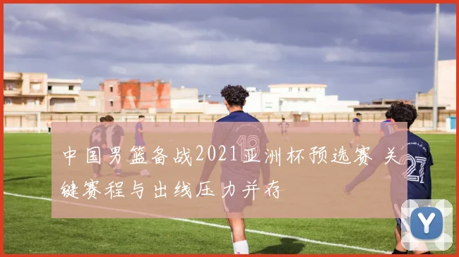 中国男篮备战2021亚洲杯预选赛 关键赛程与出线压力并存