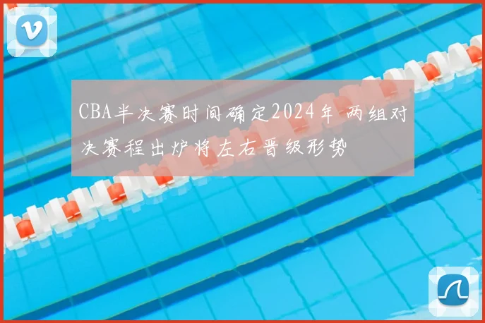 CBA半决赛时间确定2024年 两组对决赛程出炉将左右晋级形势