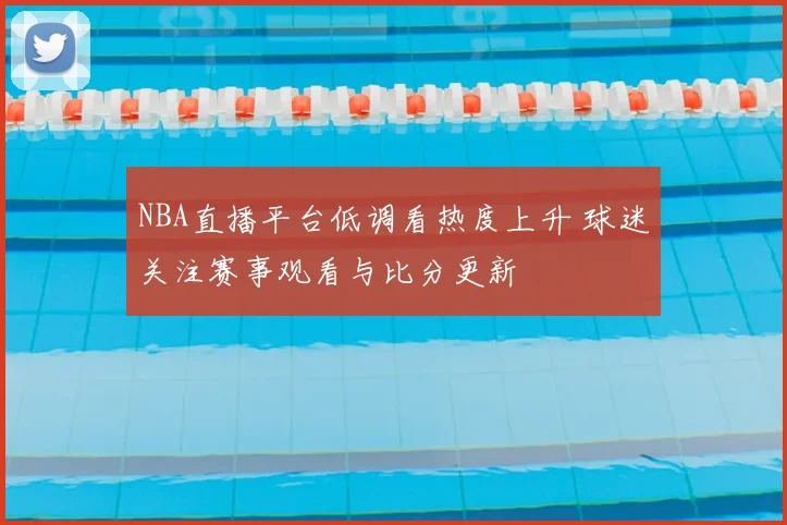NBA直播平台低调看热度上升 球迷关注赛事观看与比分更新