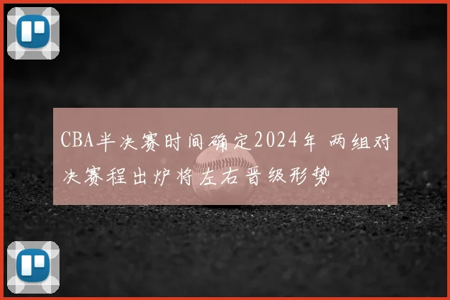 CBA半决赛时间确定2024年 两组对决赛程出炉将左右晋级形势