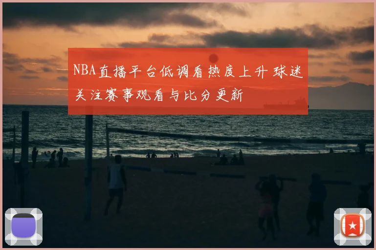 NBA直播平台低调看热度上升 球迷关注赛事观看与比分更新
