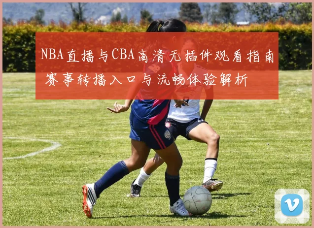 NBA直播与CBA高清无插件观看指南 赛事转播入口与流畅体验解析